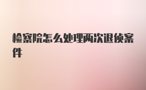 检察院怎么处理两次退侦案件