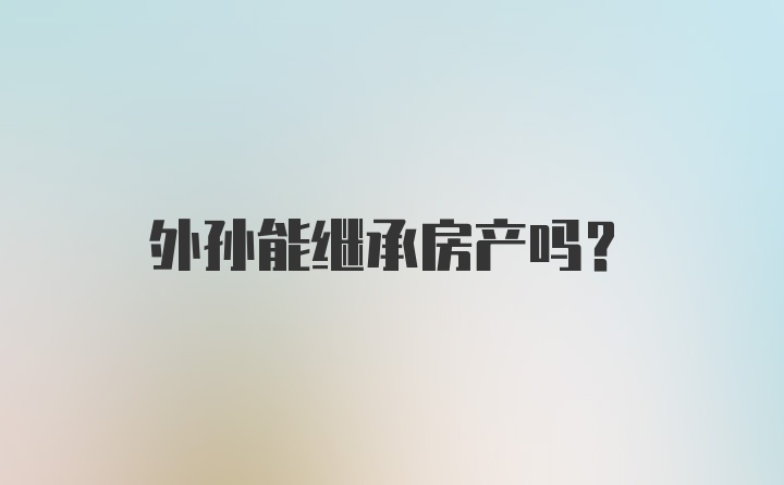 外孙能继承房产吗？