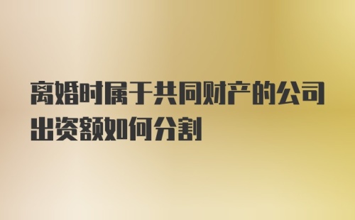 离婚时属于共同财产的公司出资额如何分割