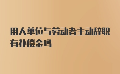 用人单位与劳动者主动辞职有补偿金吗