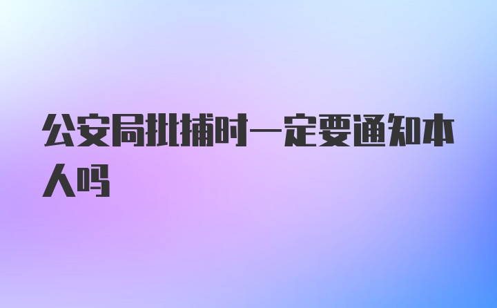 公安局批捕时一定要通知本人吗