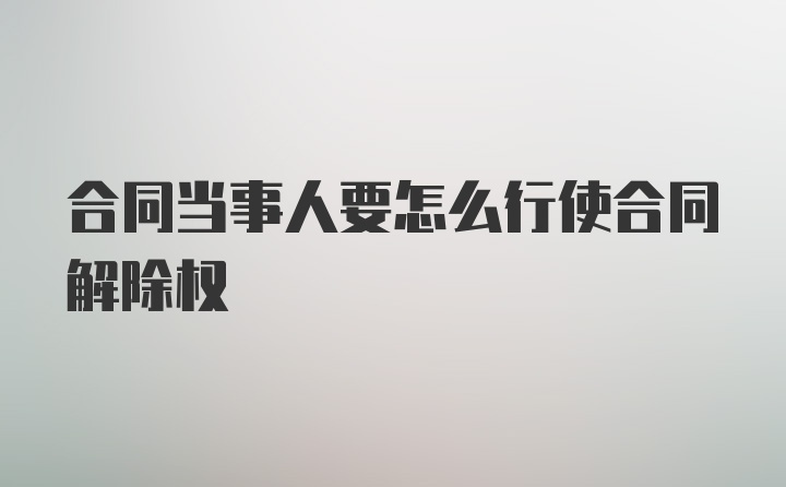 合同当事人要怎么行使合同解除权