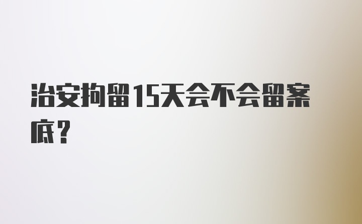 治安拘留15天会不会留案底？