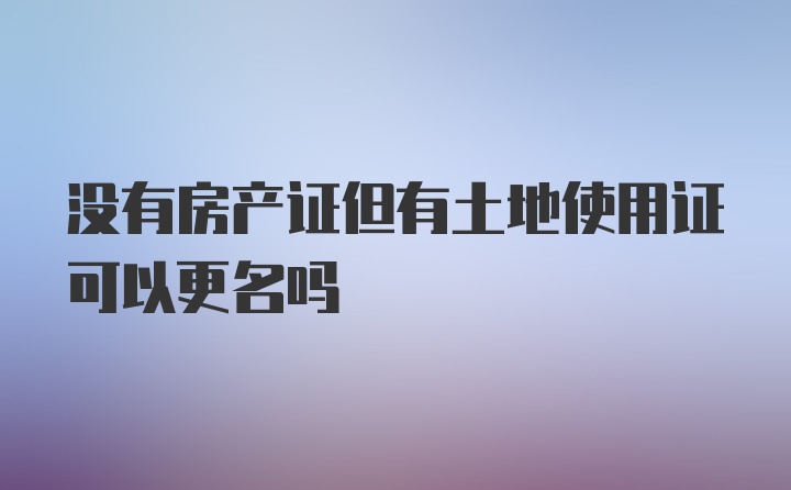 没有房产证但有土地使用证可以更名吗