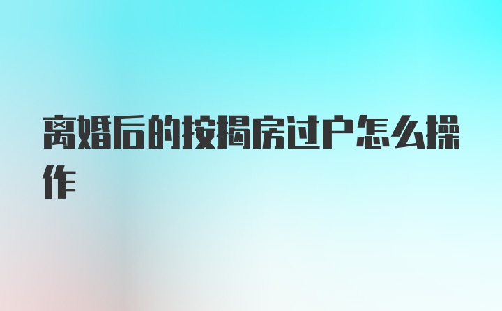 离婚后的按揭房过户怎么操作