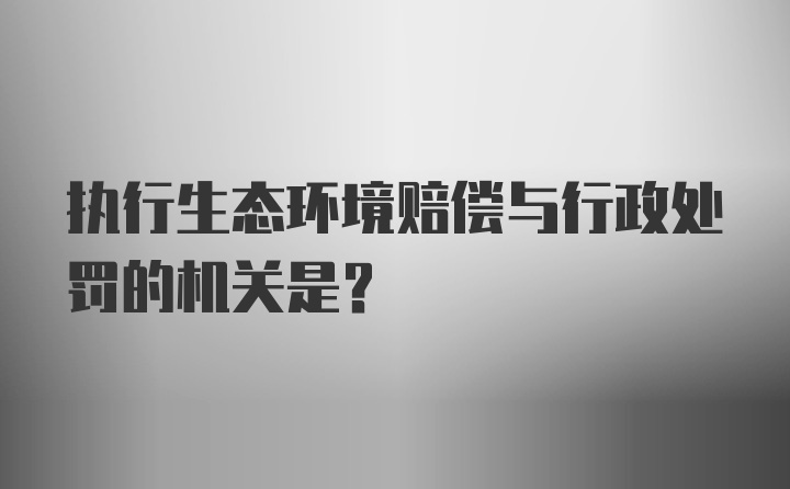 执行生态环境赔偿与行政处罚的机关是？