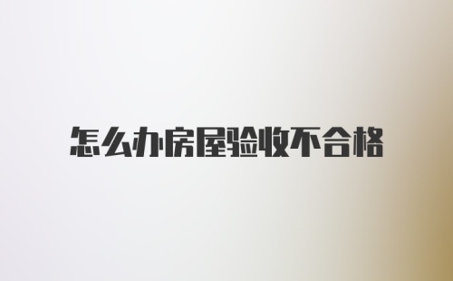 怎么办房屋验收不合格