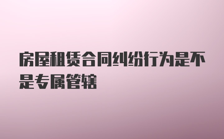 房屋租赁合同纠纷行为是不是专属管辖