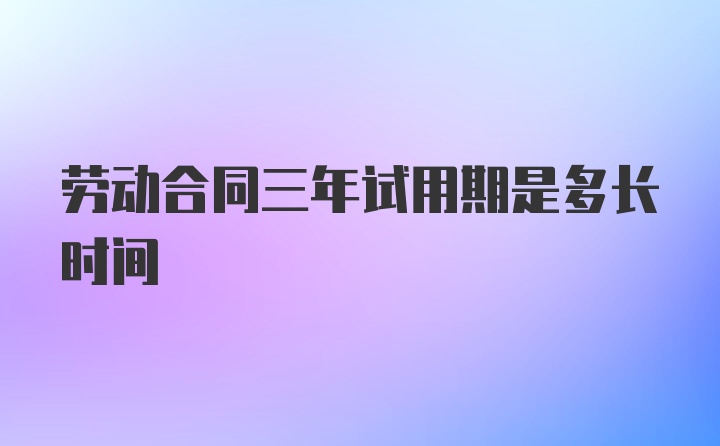 劳动合同三年试用期是多长时间