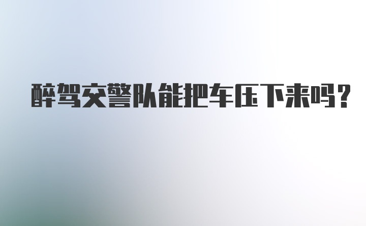 醉驾交警队能把车压下来吗?