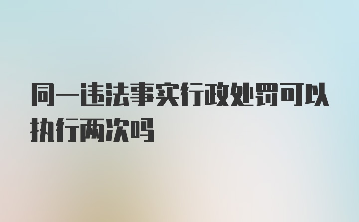 同一违法事实行政处罚可以执行两次吗