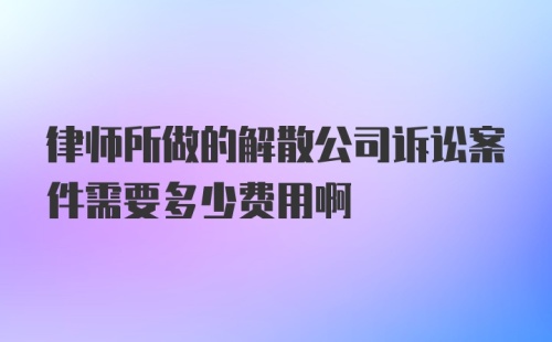 律师所做的解散公司诉讼案件需要多少费用啊