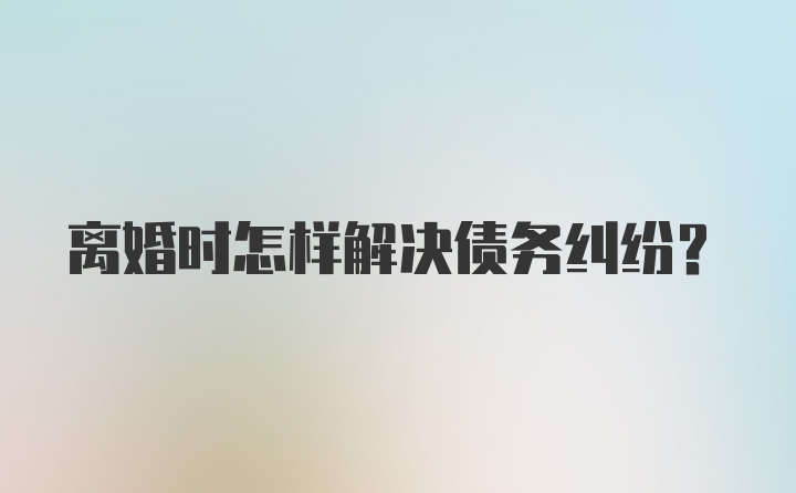 离婚时怎样解决债务纠纷?