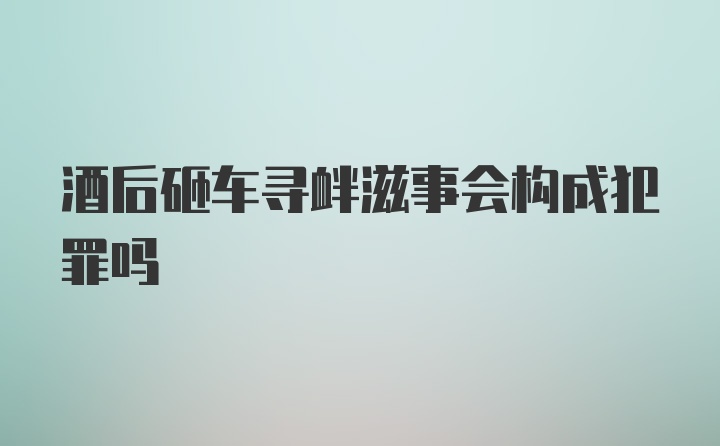 酒后砸车寻衅滋事会构成犯罪吗