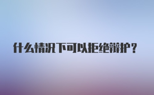 什么情况下可以拒绝辩护？