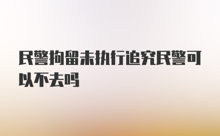 民警拘留未执行追究民警可以不去吗