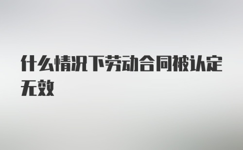 什么情况下劳动合同被认定无效