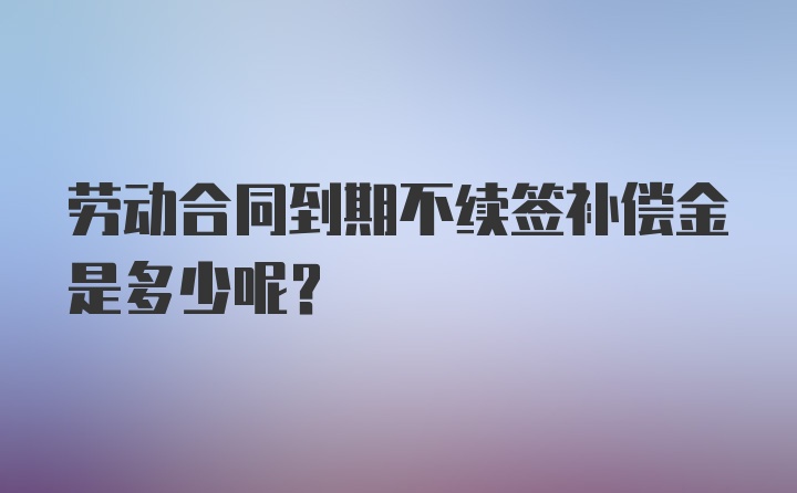 劳动合同到期不续签补偿金是多少呢？