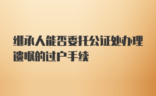 继承人能否委托公证处办理遗嘱的过户手续