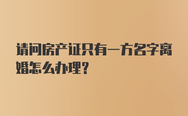 请问房产证只有一方名字离婚怎么办理?