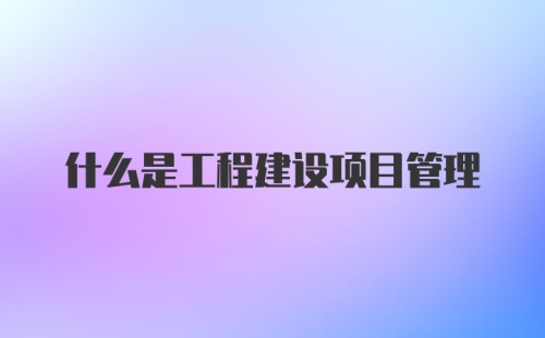 什么是工程建设项目管理