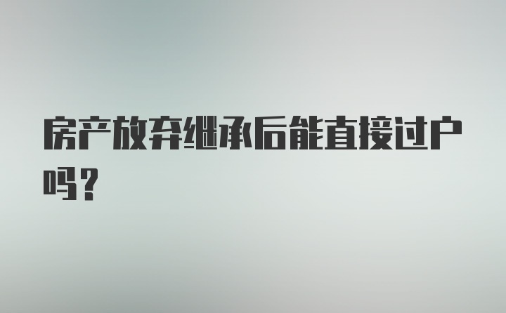 房产放弃继承后能直接过户吗？