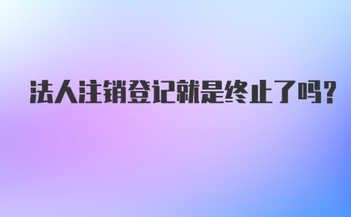 法人注销登记就是终止了吗？