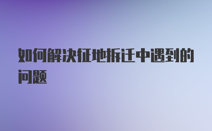 如何解决征地拆迁中遇到的问题