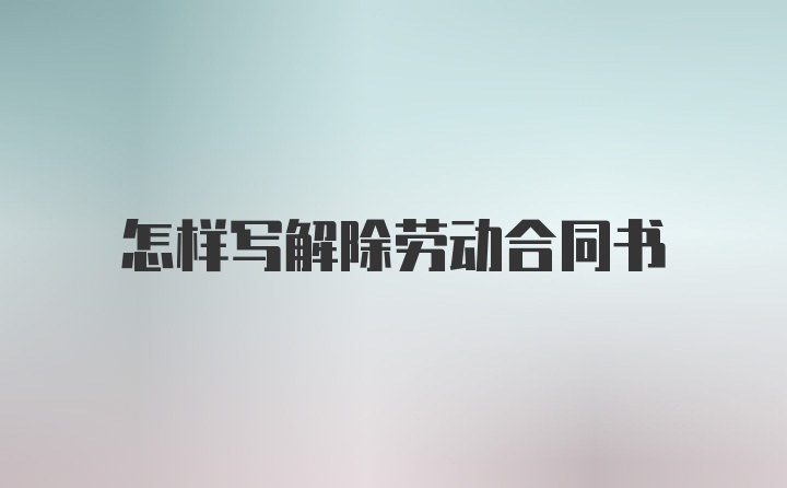 怎样写解除劳动合同书