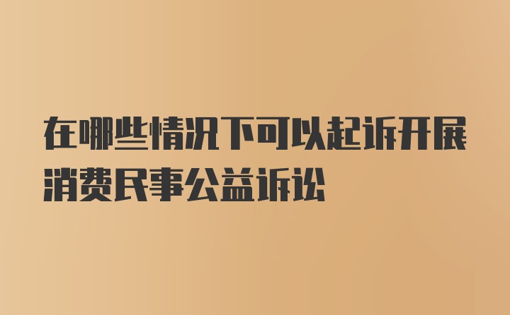 在哪些情况下可以起诉开展消费民事公益诉讼