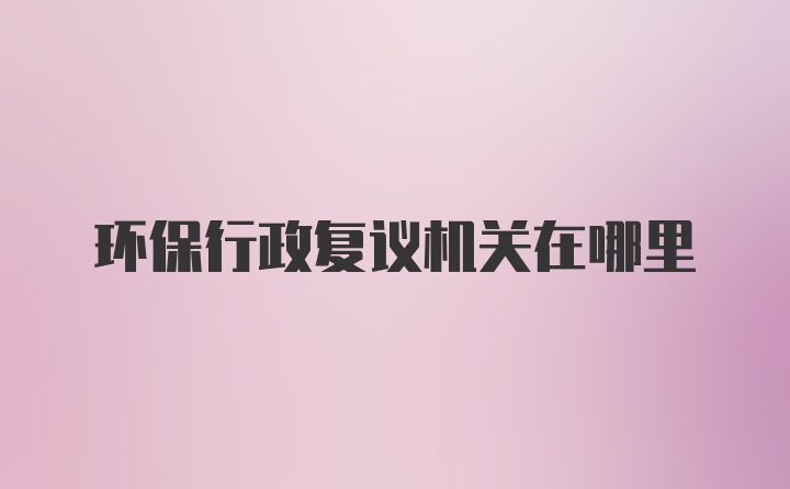 环保行政复议机关在哪里