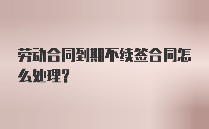 劳动合同到期不续签合同怎么处理？