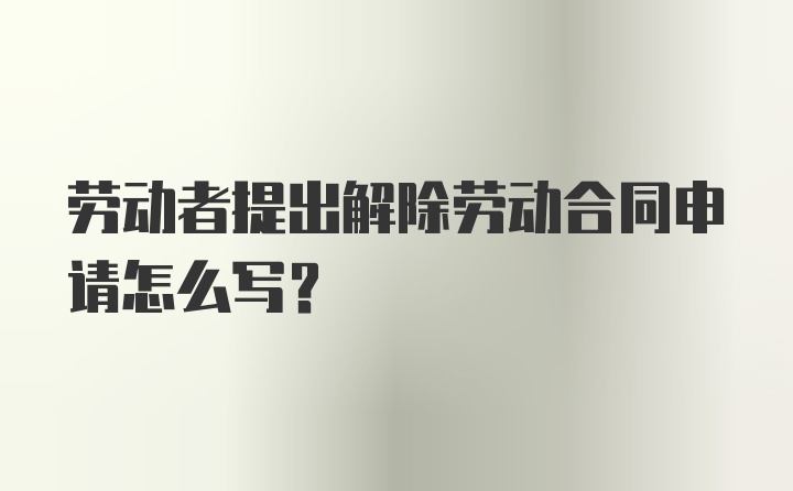 劳动者提出解除劳动合同申请怎么写？