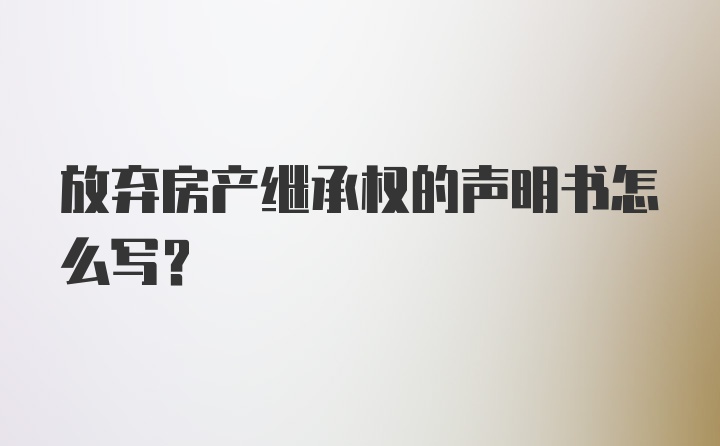 放弃房产继承权的声明书怎么写？