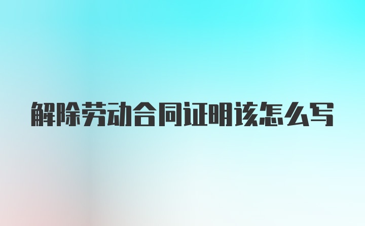 解除劳动合同证明该怎么写