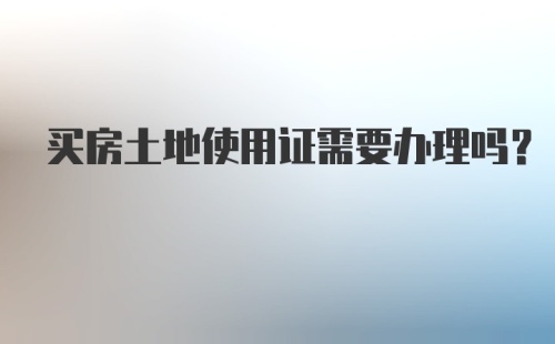 买房土地使用证需要办理吗？