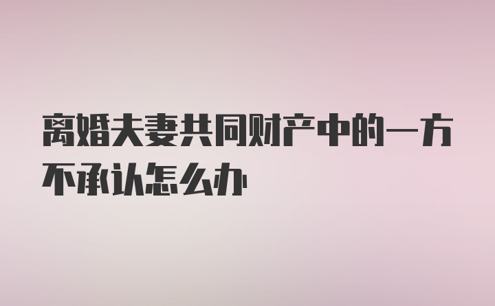 离婚夫妻共同财产中的一方不承认怎么办