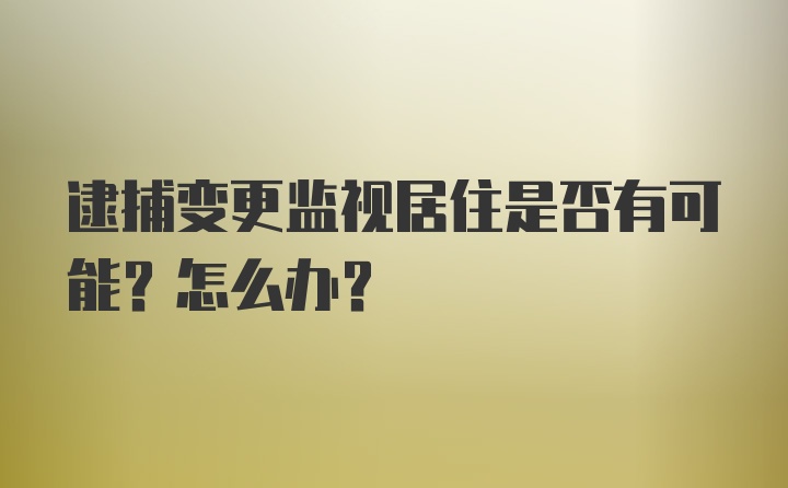 逮捕变更监视居住是否有可能？怎么办？