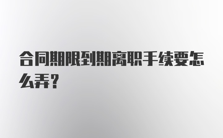 合同期限到期离职手续要怎么弄?