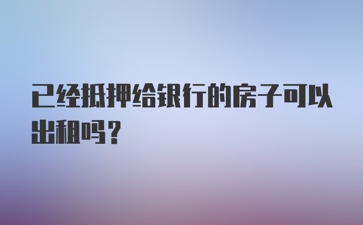 已经抵押给银行的房子可以出租吗？