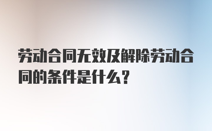 劳动合同无效及解除劳动合同的条件是什么？