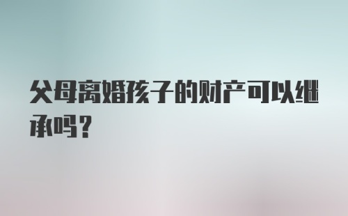 父母离婚孩子的财产可以继承吗？