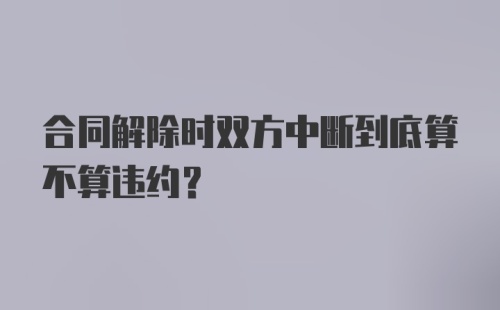 合同解除时双方中断到底算不算违约？