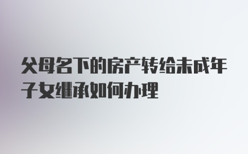 父母名下的房产转给未成年子女继承如何办理