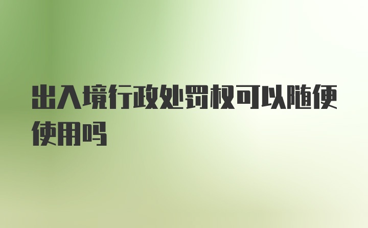 出入境行政处罚权可以随便使用吗