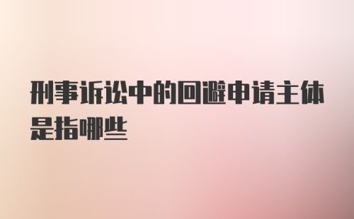 刑事诉讼中的回避申请主体是指哪些