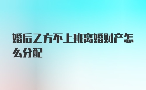 婚后乙方不上班离婚财产怎么分配