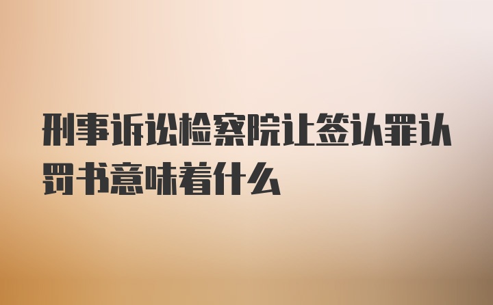 刑事诉讼检察院让签认罪认罚书意味着什么