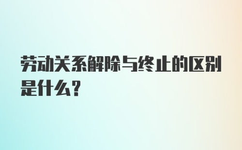 劳动关系解除与终止的区别是什么？