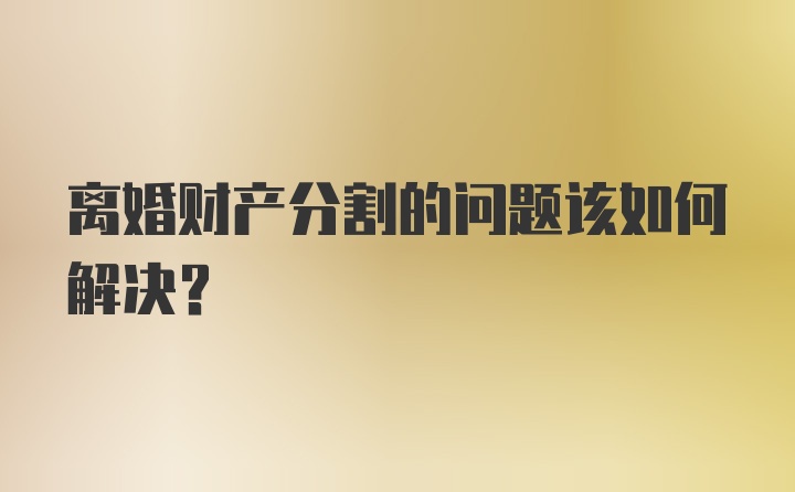 离婚财产分割的问题该如何解决？